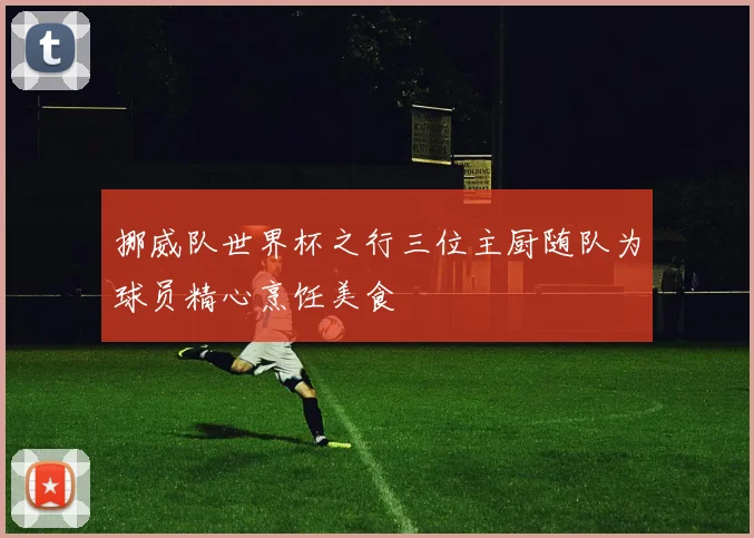 挪威队世界杯之行三位主厨随队为球员精心烹饪美食