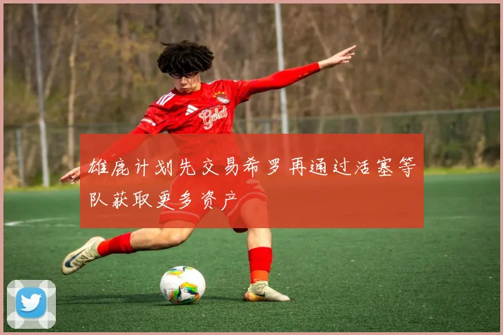 雄鹿计划先交易希罗再通过活塞等队获取更多资产