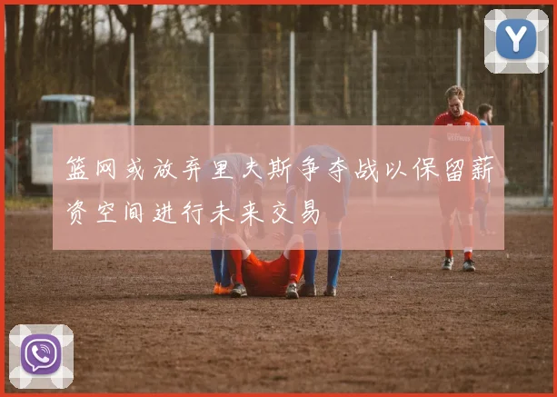 篮网或放弃里夫斯争夺战以保留薪资空间进行未来交易