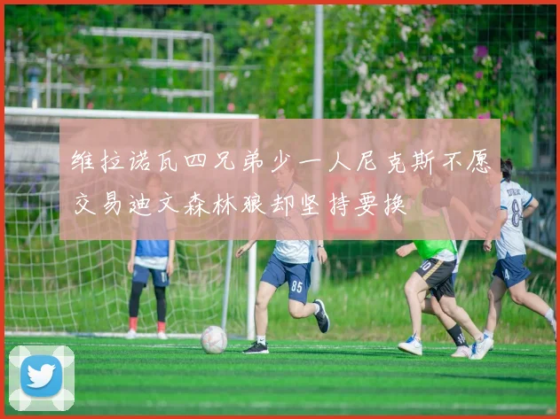 维拉诺瓦四兄弟少一人尼克斯不愿交易迪文森林狼却坚持要换