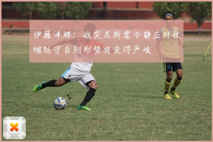 伊藤洋辉：战突尼斯需冷静应对收缩防守否则形势将变得严峻