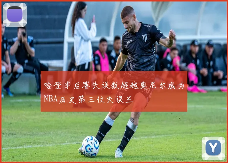 哈登季后赛失误数超越奥尼尔成为NBA历史第三位失误王
