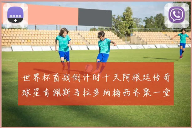 世界杯首战倒计时十天阿根廷传奇球星肯佩斯马拉多纳梅西齐聚一堂预热