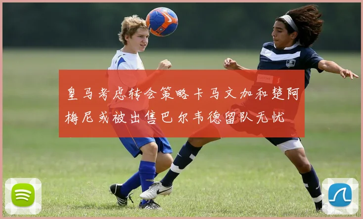 皇马考虑转会策略卡马文加和楚阿梅尼或被出售巴尔韦德留队无忧