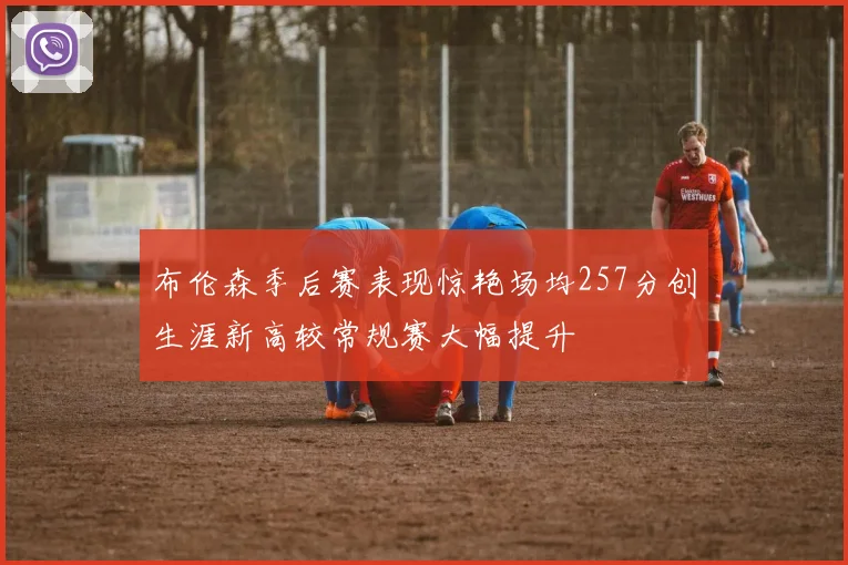 布伦森季后赛表现惊艳场均257分创生涯新高较常规赛大幅提升