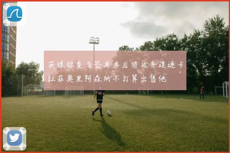 英媒称皇马签库库后将放弃追逐卡拉菲奥里阿森纳不打算出售他