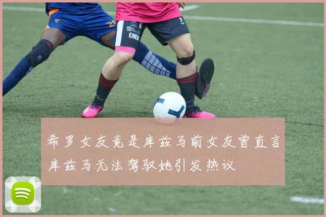 希罗女友竟是库兹马前女友曾直言库兹马无法驾驭她引发热议