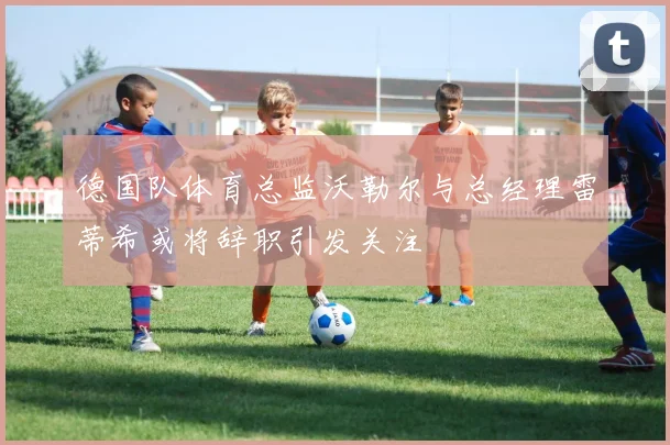 德国队体育总监沃勒尔与总经理雷蒂希或将辞职引发关注