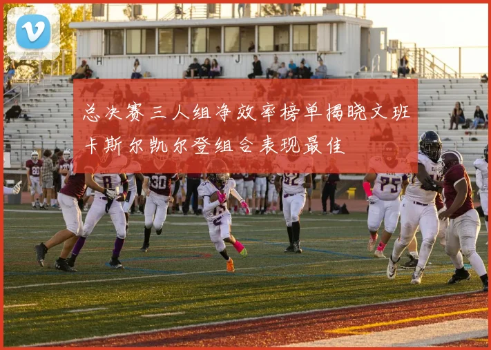总决赛三人组净效率榜单揭晓文班卡斯尔凯尔登组合表现最佳